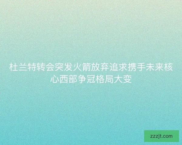 杜兰特转会突发火箭放弃追求携手未来核心西部争冠格局大变