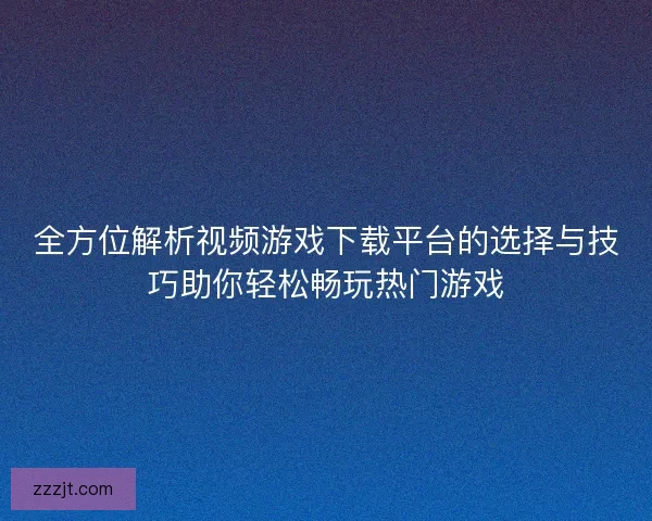 全方位解析视频游戏下载平台的选择与技巧助你轻松畅玩热门游戏