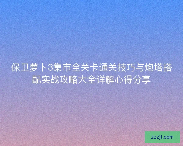 保卫萝卜3集市全关卡通关技巧与炮塔搭配实战攻略大全详解心得分享
