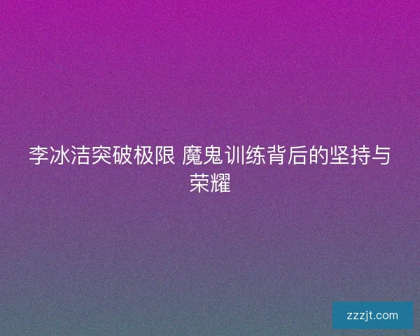 李冰洁突破极限 魔鬼训练背后的坚持与荣耀