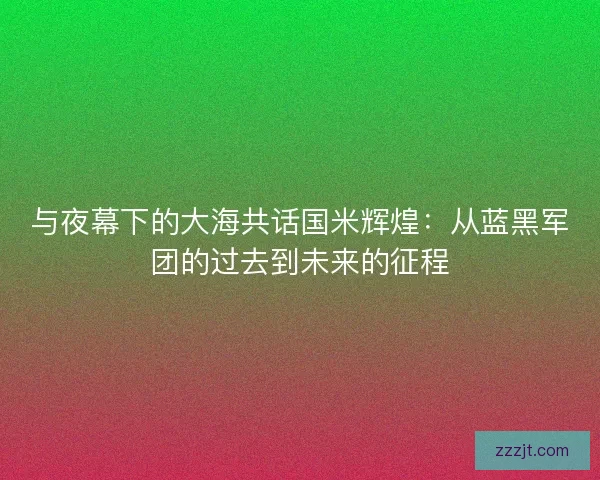 与夜幕下的大海共话国米辉煌:从蓝黑军团的过去到未来的征程 与夜幕下的大海共话国米辉煌:从蓝黑军团的过去到未来的征程