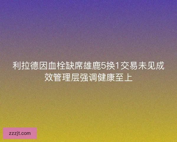 利拉德因血栓缺席雄鹿5换1交易未见成效管理层强调健康至上