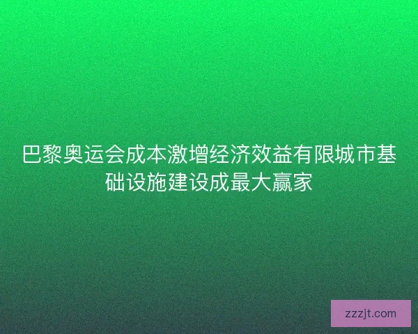 巴黎奥运会成本激增经济效益有限城市基础设施建设成最大赢家