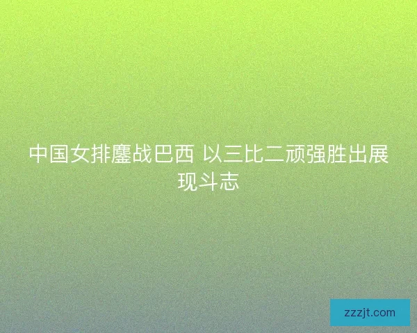 中国女排鏖战巴西 以三比二顽强胜出展现斗志