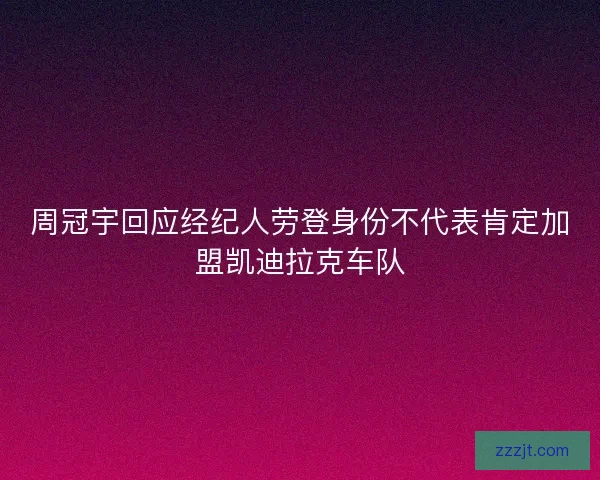 周冠宇回应经纪人劳登身份不代表肯定加盟凯迪拉克车队