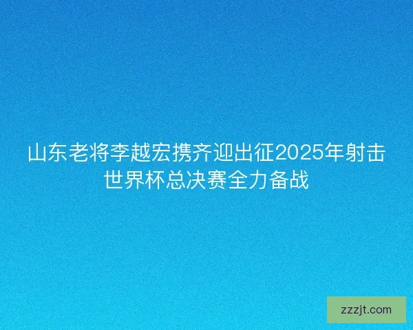 山东老将李越宏携齐迎出征2025年射击世界杯总决赛全力备战