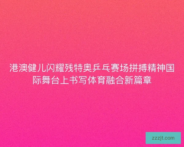 港澳健儿闪耀残特奥乒乓赛场拼搏精神国际舞台上书写体育融合新篇章