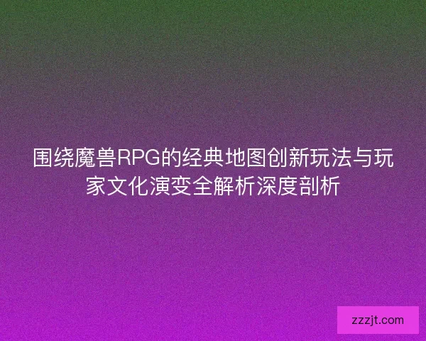 围绕魔兽RPG的经典地图创新玩法与玩家文化演变全解析深度剖析