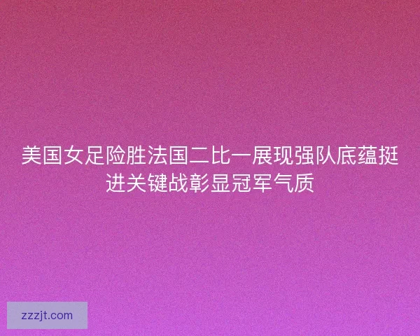 美国女足险胜法国二比一展现强队底蕴挺进关键战彰显冠军气质