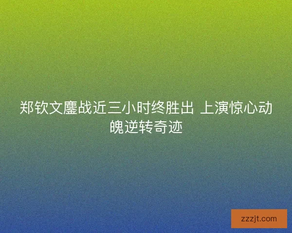 郑钦文鏖战近三小时终胜出 上演惊心动魄逆转奇迹