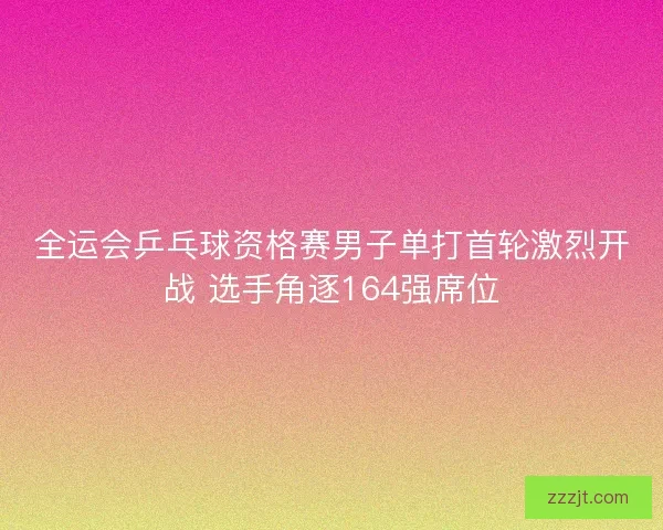 全运会乒乓球资格赛男子单打首轮激烈开战 选手角逐164强席位