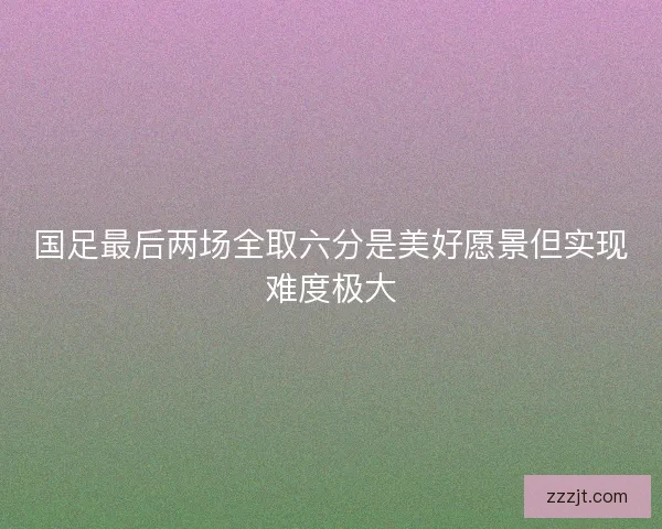 国足最后两场全取六分是美好愿景但实现难度极大