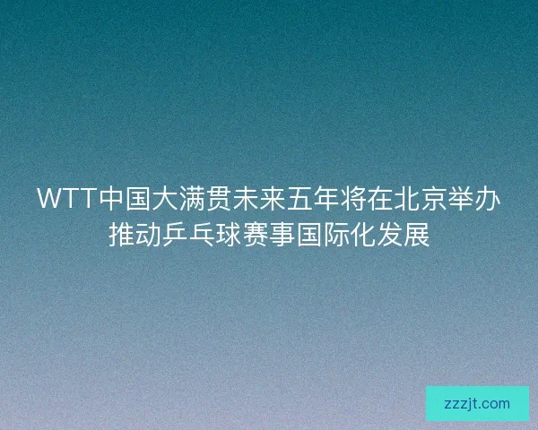 WTT中国大满贯未来五年将在北京举办推动乒乓球赛事国际化发展