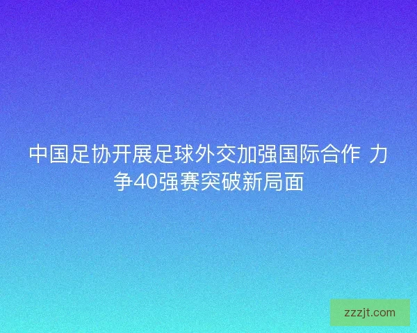 中国足协开展足球外交加强国际合作 力争40强赛突破新局面