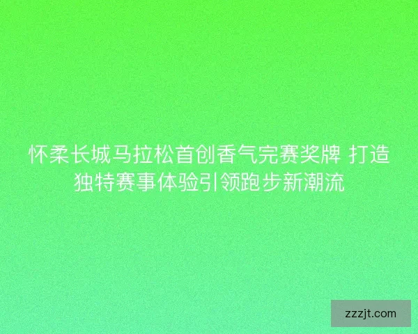 怀柔长城马拉松首创香气完赛奖牌 打造独特赛事体验引领跑步新潮流