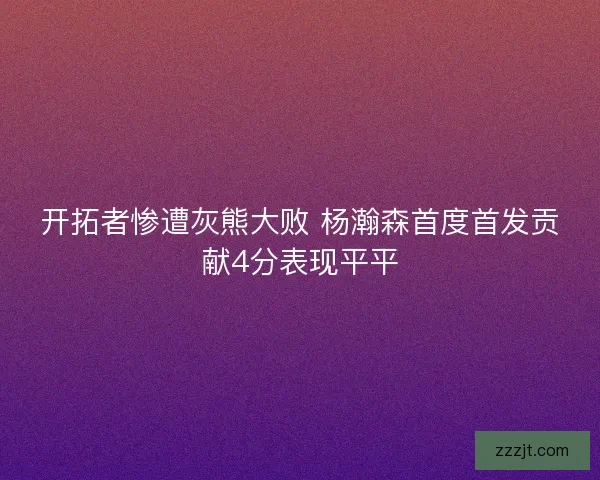 开拓者惨遭灰熊大败 杨瀚森首度首发贡献4分表现平平