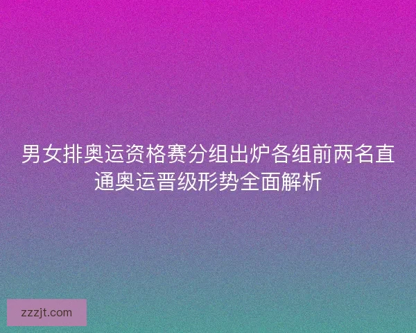 男女排奥运资格赛分组出炉各组前两名直通奥运晋级形势全面解析